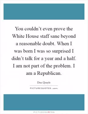 You couldn’t even prove the White House staff sane beyond a reasonable doubt. When I was born I was so surprised I didn’t talk for a year and a half. I am not part of the problem. I am a Republican Picture Quote #1