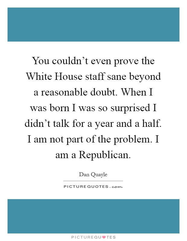 You couldn't even prove the White House staff sane beyond a reasonable doubt. When I was born I was so surprised I didn't talk for a year and a half. I am not part of the problem. I am a Republican Picture Quote #1