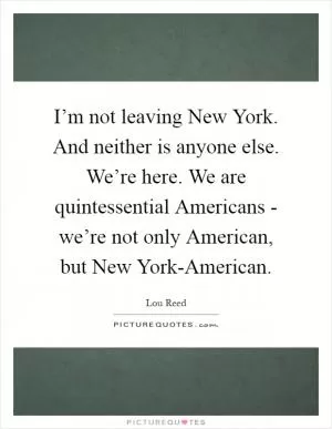 I’m not leaving New York. And neither is anyone else. We’re here. We are quintessential Americans - we’re not only American, but New York-American Picture Quote #1