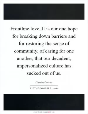 Frontline love. It is our one hope for breaking down barriers and for restoring the sense of community, of caring for one another, that our decadent, impersonalized culture has sucked out of us Picture Quote #1