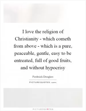 I love the religion of Christianity - which cometh from above - which is a pure, peaceable, gentle, easy to be entreated, full of good fruits, and without hypocrisy Picture Quote #1