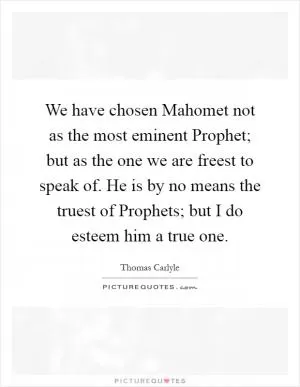 We have chosen Mahomet not as the most eminent Prophet; but as the one we are freest to speak of. He is by no means the truest of Prophets; but I do esteem him a true one Picture Quote #1