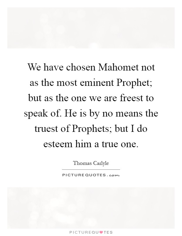 We have chosen Mahomet not as the most eminent Prophet; but as the one we are freest to speak of. He is by no means the truest of Prophets; but I do esteem him a true one Picture Quote #1