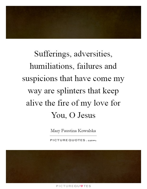Sufferings, adversities, humiliations, failures and suspicions that have come my way are splinters that keep alive the fire of my love for You, O Jesus Picture Quote #1