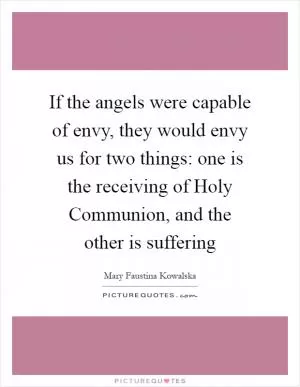 If the angels were capable of envy, they would envy us for two things: one is the receiving of Holy Communion, and the other is suffering Picture Quote #1