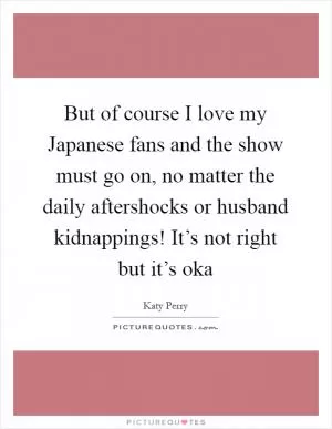 But of course I love my Japanese fans and the show must go on, no matter the daily aftershocks or husband kidnappings! It’s not right but it’s oka Picture Quote #1