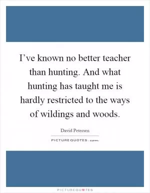 I’ve known no better teacher than hunting. And what hunting has taught me is hardly restricted to the ways of wildings and woods Picture Quote #1