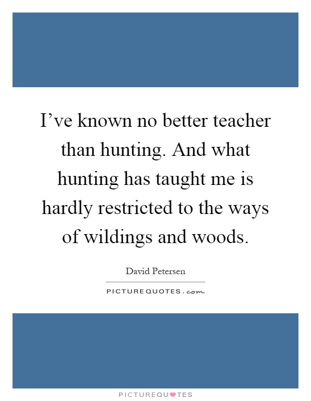 I've known no better teacher than hunting. And what hunting has taught me is hardly restricted to the ways of wildings and woods Picture Quote #1