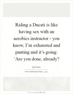 Riding a Ducati is like having sex with an aerobics instructor - you know, I’m exhausted and panting and it’s going: ‘Are you done, already? Picture Quote #1