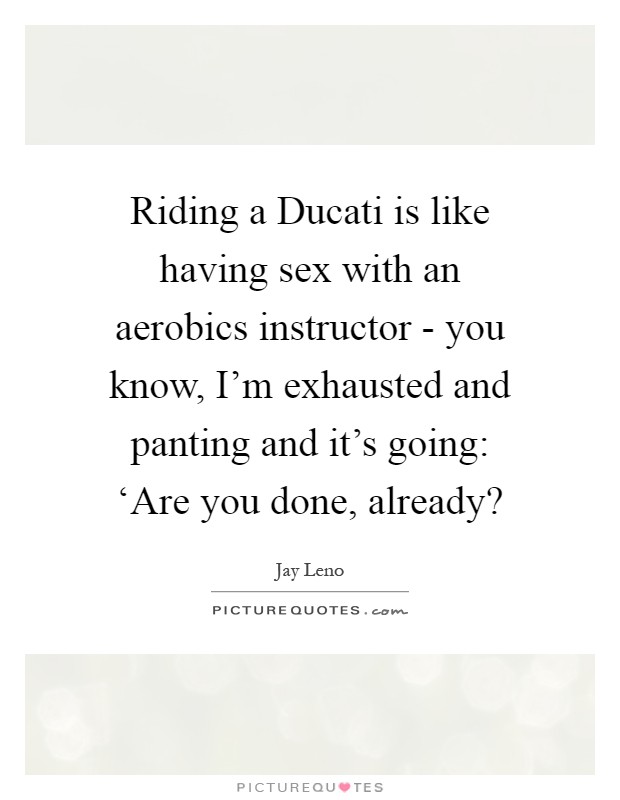 Riding a Ducati is like having sex with an aerobics instructor - you know, I'm exhausted and panting and it's going: ‘Are you done, already? Picture Quote #1