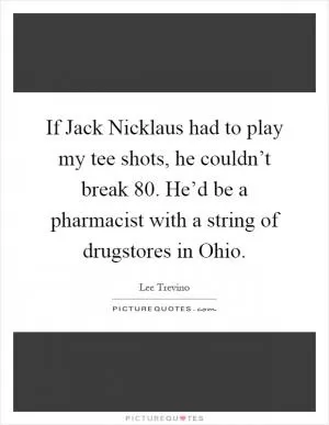 If Jack Nicklaus had to play my tee shots, he couldn’t break 80. He’d be a pharmacist with a string of drugstores in Ohio Picture Quote #1