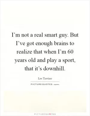 I’m not a real smart guy. But I’ve got enough brains to realize that when I’m 60 years old and play a sport, that it’s downhill Picture Quote #1