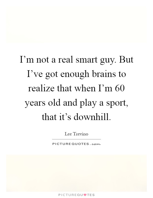 I'm not a real smart guy. But I've got enough brains to realize that when I'm 60 years old and play a sport, that it's downhill Picture Quote #1