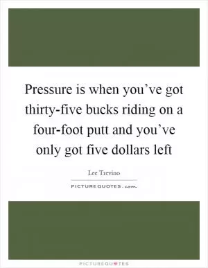 Pressure is when you’ve got thirty-five bucks riding on a four-foot putt and you’ve only got five dollars left Picture Quote #1