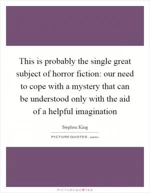 This is probably the single great subject of horror fiction: our need to cope with a mystery that can be understood only with the aid of a helpful imagination Picture Quote #1