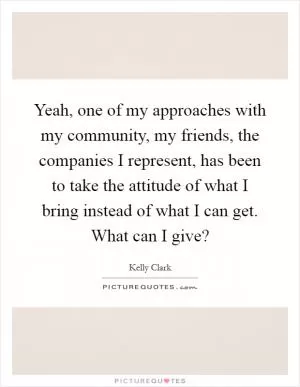 Yeah, one of my approaches with my community, my friends, the companies I represent, has been to take the attitude of what I bring instead of what I can get. What can I give? Picture Quote #1