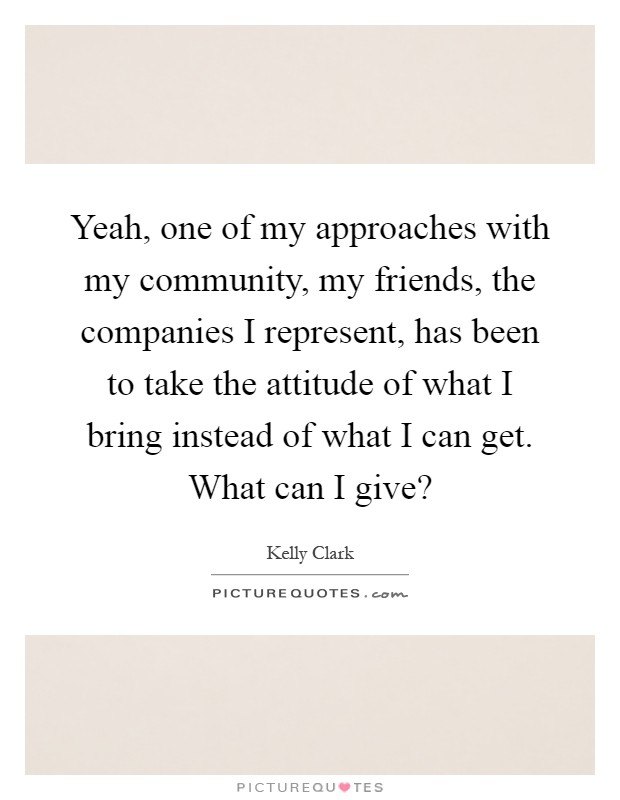 Yeah, one of my approaches with my community, my friends, the companies I represent, has been to take the attitude of what I bring instead of what I can get. What can I give? Picture Quote #1