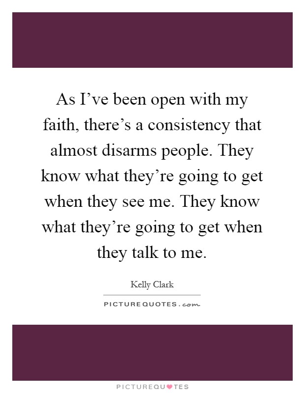 As I've been open with my faith, there's a consistency that almost disarms people. They know what they're going to get when they see me. They know what they're going to get when they talk to me Picture Quote #1