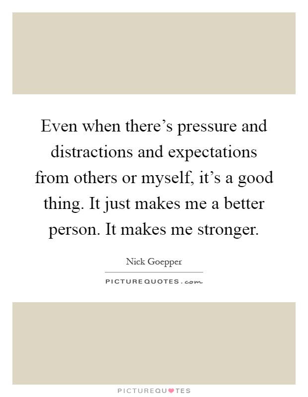 Even when there's pressure and distractions and expectations from others or myself, it's a good thing. It just makes me a better person. It makes me stronger Picture Quote #1