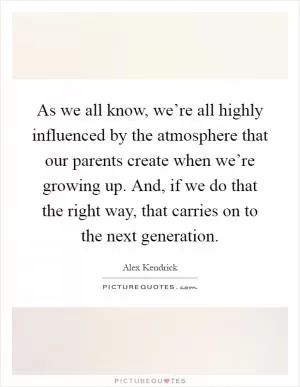 As we all know, we’re all highly influenced by the atmosphere that our parents create when we’re growing up. And, if we do that the right way, that carries on to the next generation Picture Quote #1
