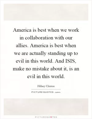 America is best when we work in collaboration with our allies. America is best when we are actually standing up to evil in this world. And ISIS, make no mistake about it, is an evil in this world Picture Quote #1