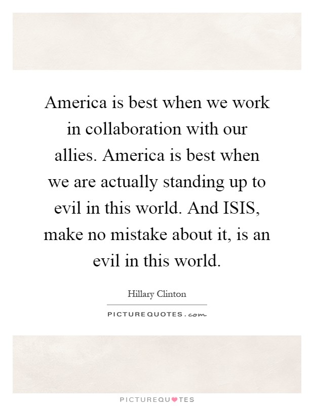 America is best when we work in collaboration with our allies. America is best when we are actually standing up to evil in this world. And ISIS, make no mistake about it, is an evil in this world Picture Quote #1