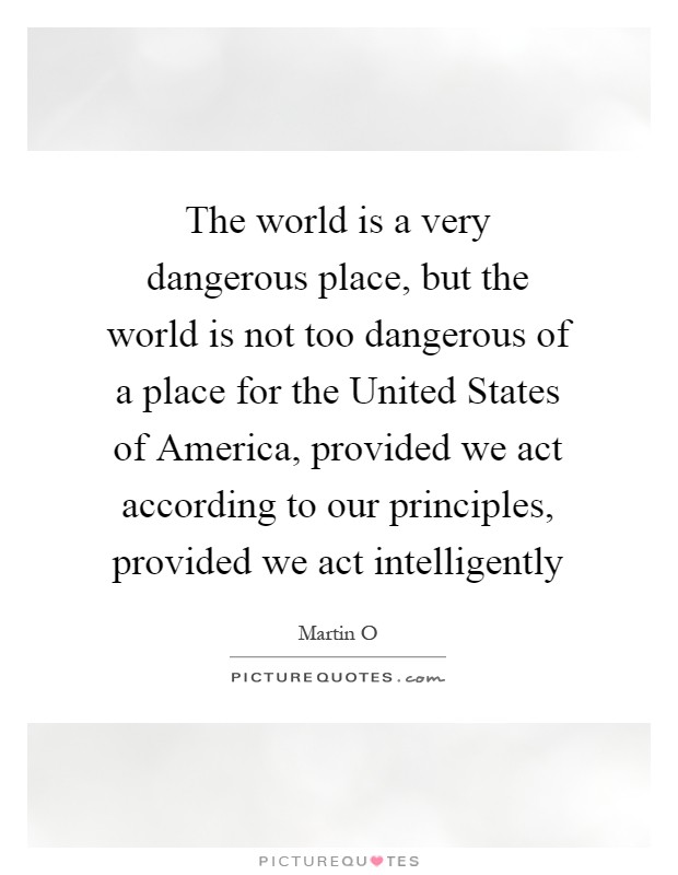 The world is a very dangerous place, but the world is not too dangerous of a place for the United States of America, provided we act according to our principles, provided we act intelligently Picture Quote #1