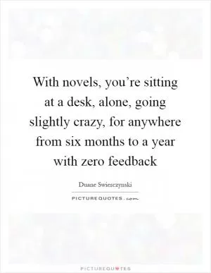 With novels, you’re sitting at a desk, alone, going slightly crazy, for anywhere from six months to a year with zero feedback Picture Quote #1