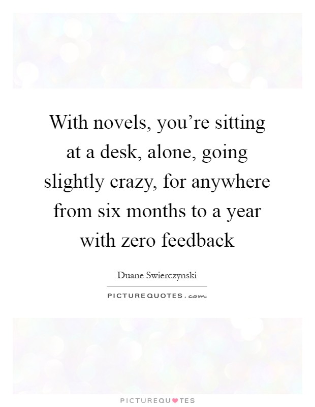 With novels, you're sitting at a desk, alone, going slightly crazy, for anywhere from six months to a year with zero feedback Picture Quote #1