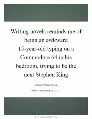 Writing novels reminds me of being an awkward 15-year-old typing on a Commodore 64 in his bedroom, trying to be the next Stephen King Picture Quote #1