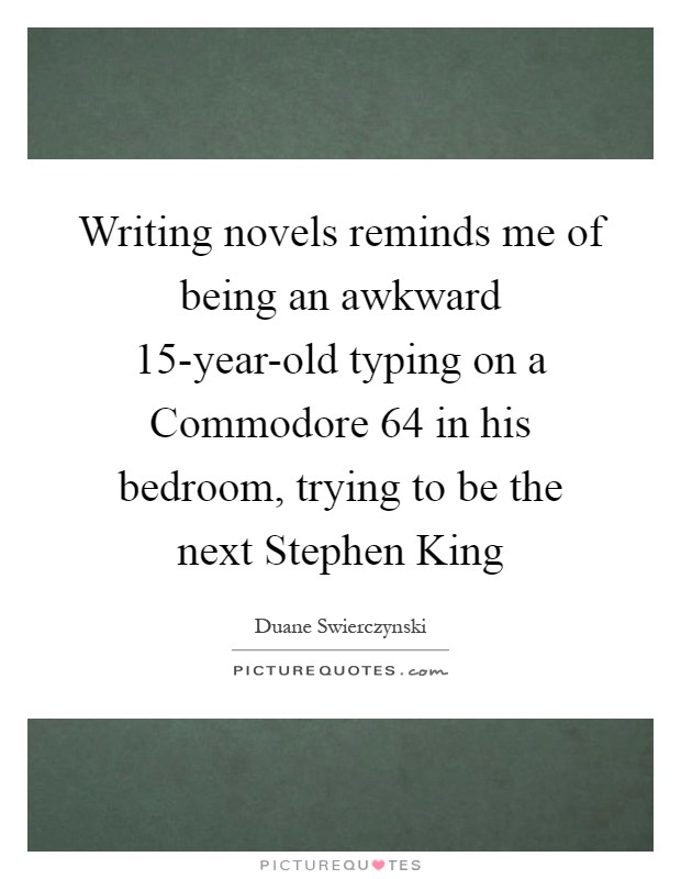 Writing novels reminds me of being an awkward 15-year-old typing on a Commodore 64 in his bedroom, trying to be the next Stephen King Picture Quote #1
