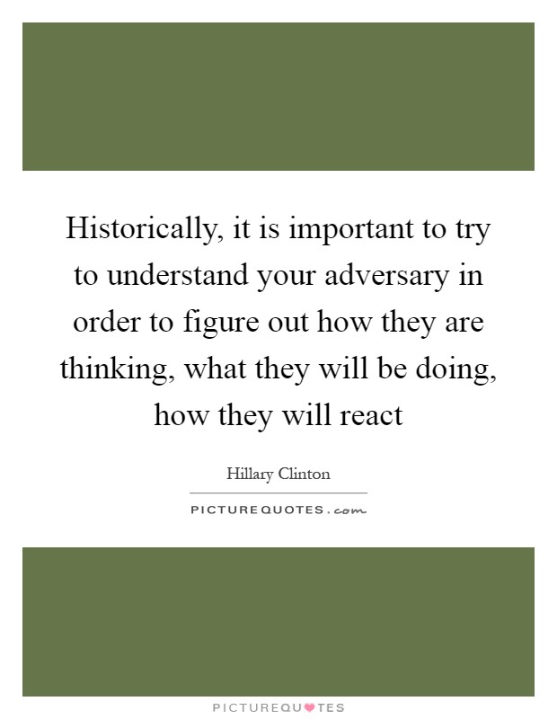 Historically, it is important to try to understand your adversary in order to figure out how they are thinking, what they will be doing, how they will react Picture Quote #1