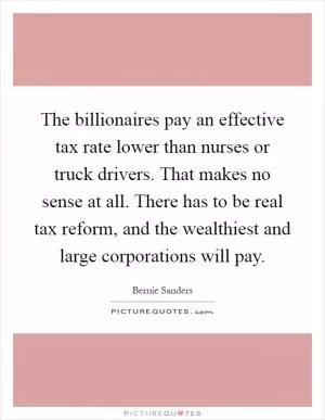 The billionaires pay an effective tax rate lower than nurses or truck drivers. That makes no sense at all. There has to be real tax reform, and the wealthiest and large corporations will pay Picture Quote #1