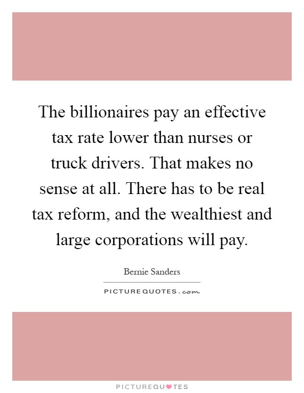 The billionaires pay an effective tax rate lower than nurses or truck drivers. That makes no sense at all. There has to be real tax reform, and the wealthiest and large corporations will pay Picture Quote #1