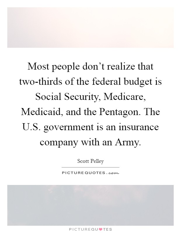 Most people don't realize that two-thirds of the federal budget is Social Security, Medicare, Medicaid, and the Pentagon. The U.S. government is an insurance company with an Army Picture Quote #1
