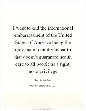 I want to end the international embarrassment of the United States of America being the only major country on earth that doesn’t guarantee health care to all people as a right, not a privilege Picture Quote #1