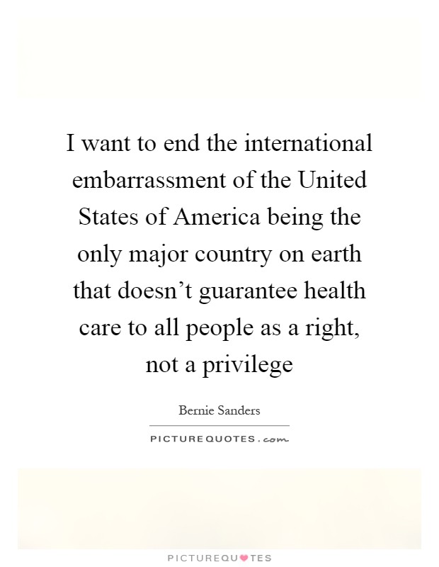 I want to end the international embarrassment of the United States of America being the only major country on earth that doesn't guarantee health care to all people as a right, not a privilege Picture Quote #1
