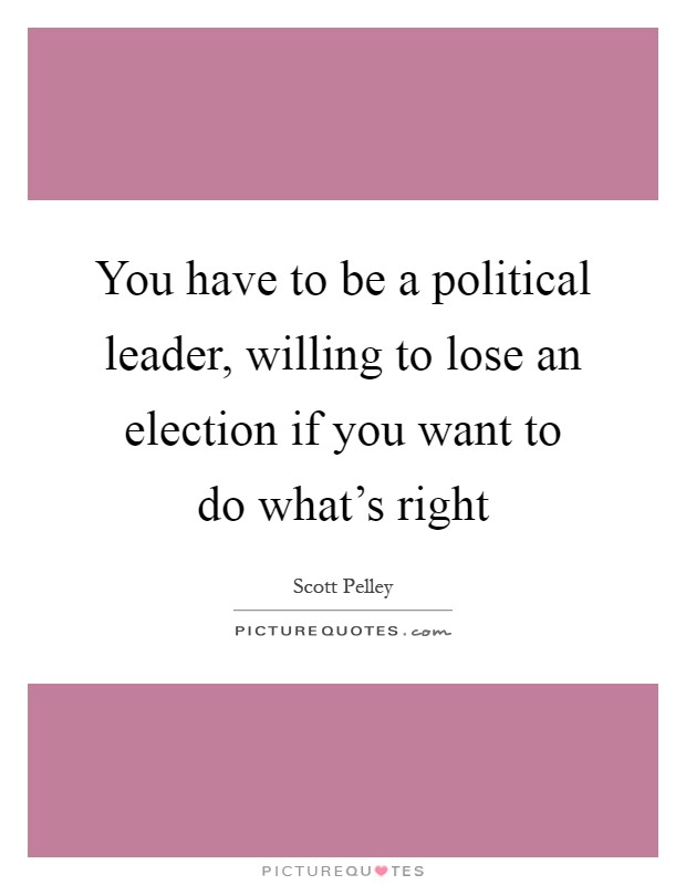 You have to be a political leader, willing to lose an election if you want to do what's right Picture Quote #1