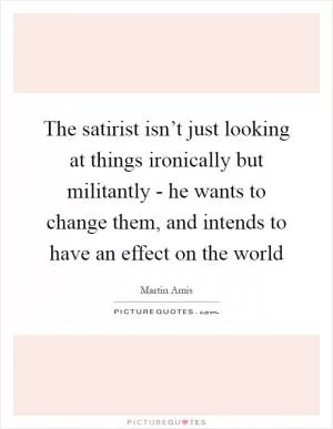 The satirist isn’t just looking at things ironically but militantly - he wants to change them, and intends to have an effect on the world Picture Quote #1