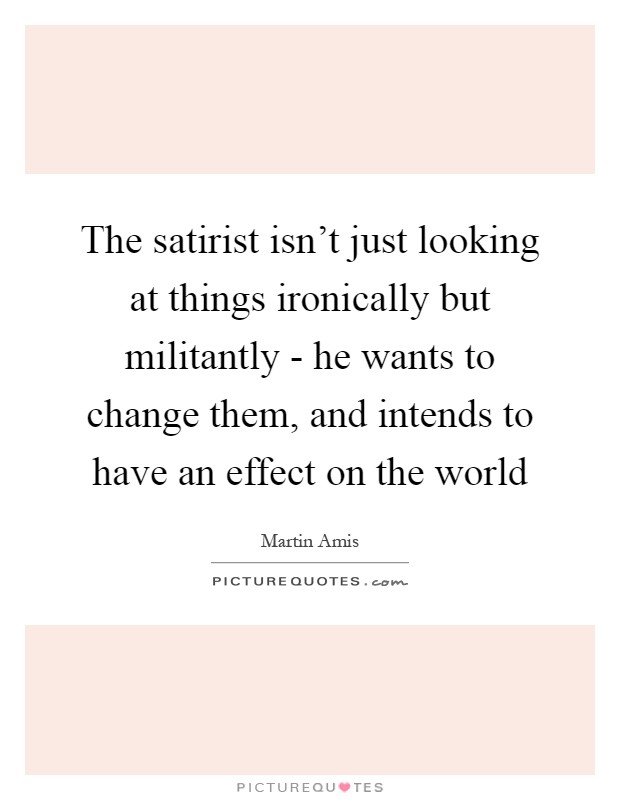The satirist isn't just looking at things ironically but militantly - he wants to change them, and intends to have an effect on the world Picture Quote #1