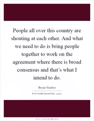 People all over this country are shouting at each other. And what we need to do is bring people together to work on the agreement where there is broad consensus and that’s what I intend to do Picture Quote #1