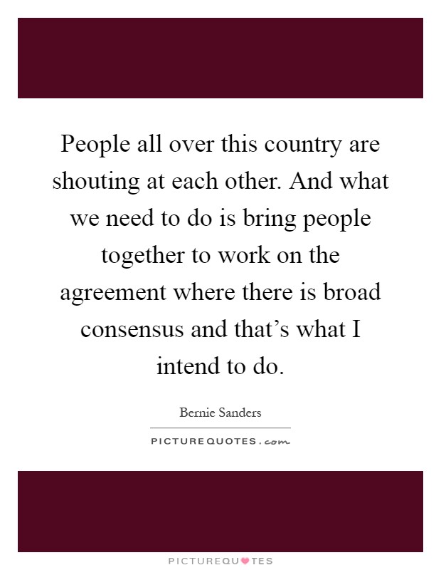People all over this country are shouting at each other. And what we need to do is bring people together to work on the agreement where there is broad consensus and that's what I intend to do Picture Quote #1