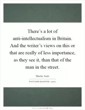 There’s a lot of anti-intellectualism in Britain. And the writer’s views on this or that are really of less importance, as they see it, than that of the man in the street Picture Quote #1