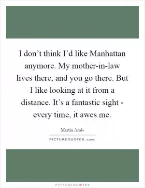 I don’t think I’d like Manhattan anymore. My mother-in-law lives there, and you go there. But I like looking at it from a distance. It’s a fantastic sight - every time, it awes me Picture Quote #1