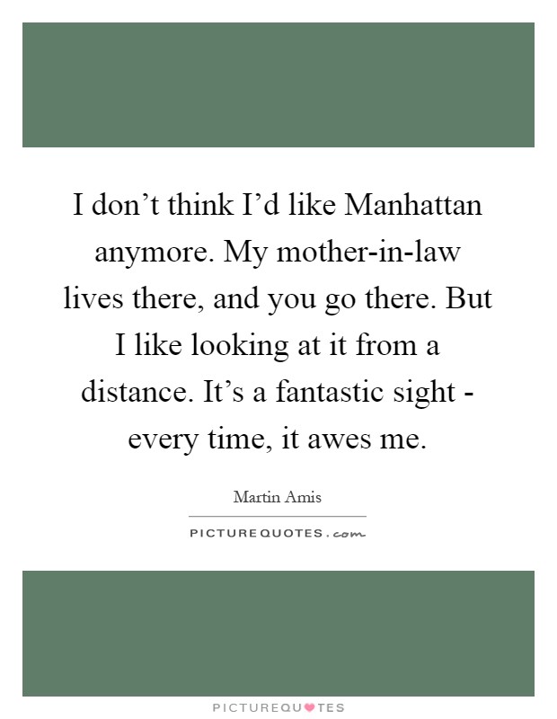 I don't think I'd like Manhattan anymore. My mother-in-law lives there, and you go there. But I like looking at it from a distance. It's a fantastic sight - every time, it awes me Picture Quote #1