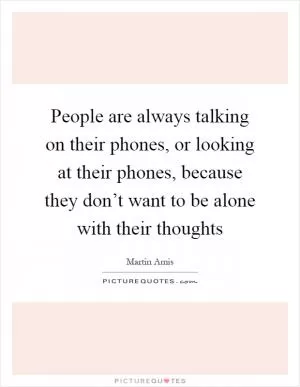 People are always talking on their phones, or looking at their phones, because they don’t want to be alone with their thoughts Picture Quote #1