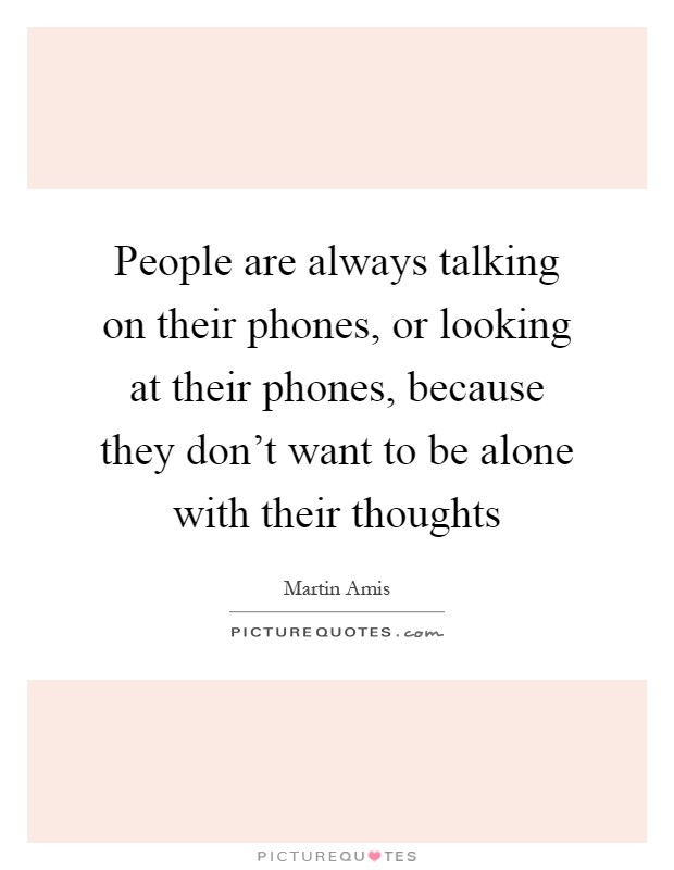 People are always talking on their phones, or looking at their phones, because they don't want to be alone with their thoughts Picture Quote #1
