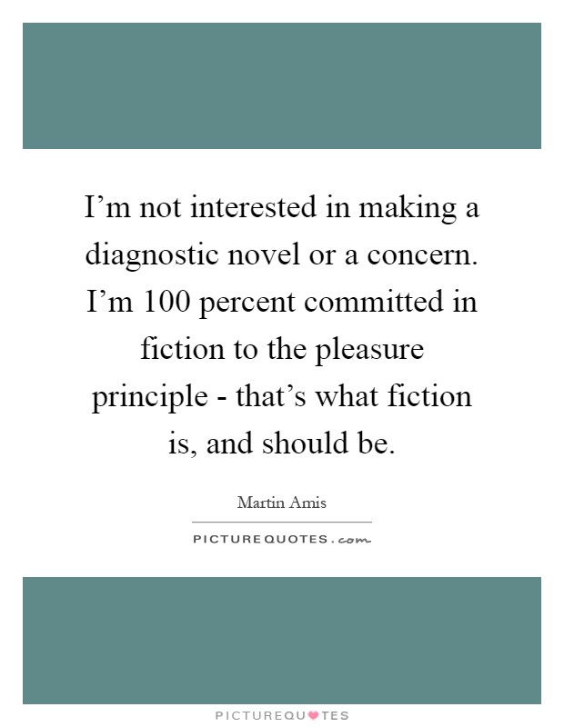 I'm not interested in making a diagnostic novel or a concern. I'm 100 percent committed in fiction to the pleasure principle - that's what fiction is, and should be Picture Quote #1