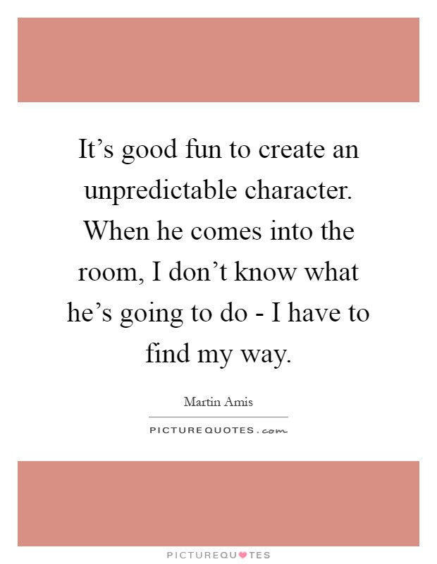 It's good fun to create an unpredictable character. When he comes into the room, I don't know what he's going to do - I have to find my way Picture Quote #1