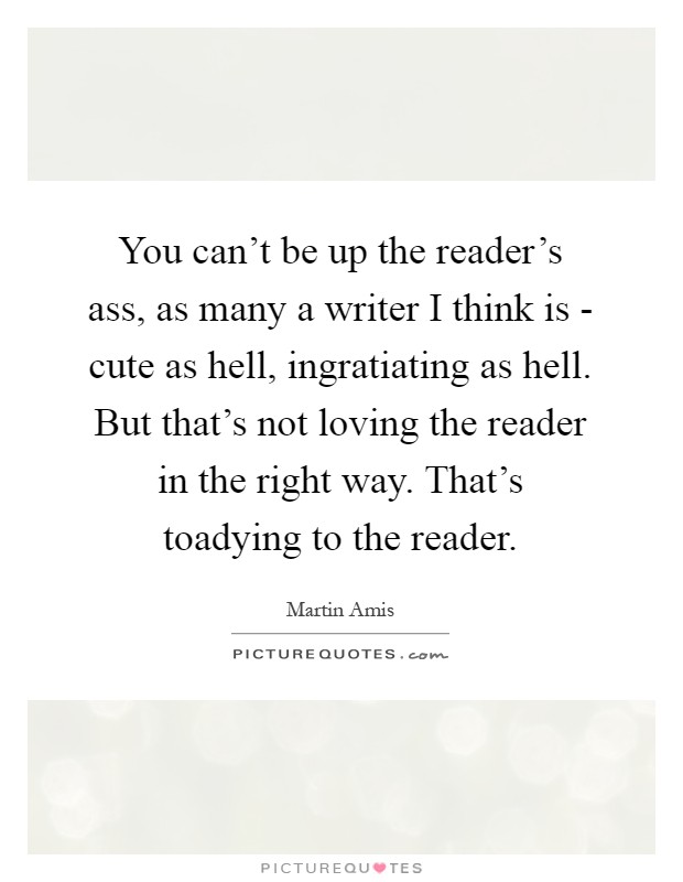 You can't be up the reader's ass, as many a writer I think is - cute as hell, ingratiating as hell. But that's not loving the reader in the right way. That's toadying to the reader Picture Quote #1